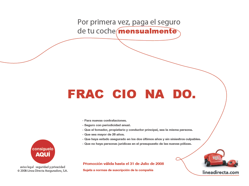 Por primera vez, paga el seguro de tu coche mensualmente. Frac cio na do. Para nuevas contrataciones, seguro con periodicidad anual, que el tomador, propietario y conductor principal, sea la misma persona, que sea mayor de 26 a�os, que haya estado asegurado en los dos �ltimos a�os y sin siniestros culpables, que no haya personas jur�dicas en el presupuesto de las nuevas p�lizas. Promoci�n v�lida hasta el 31 de julio de 2008. Sujeta a normas de suscripci�n de la compa��a.